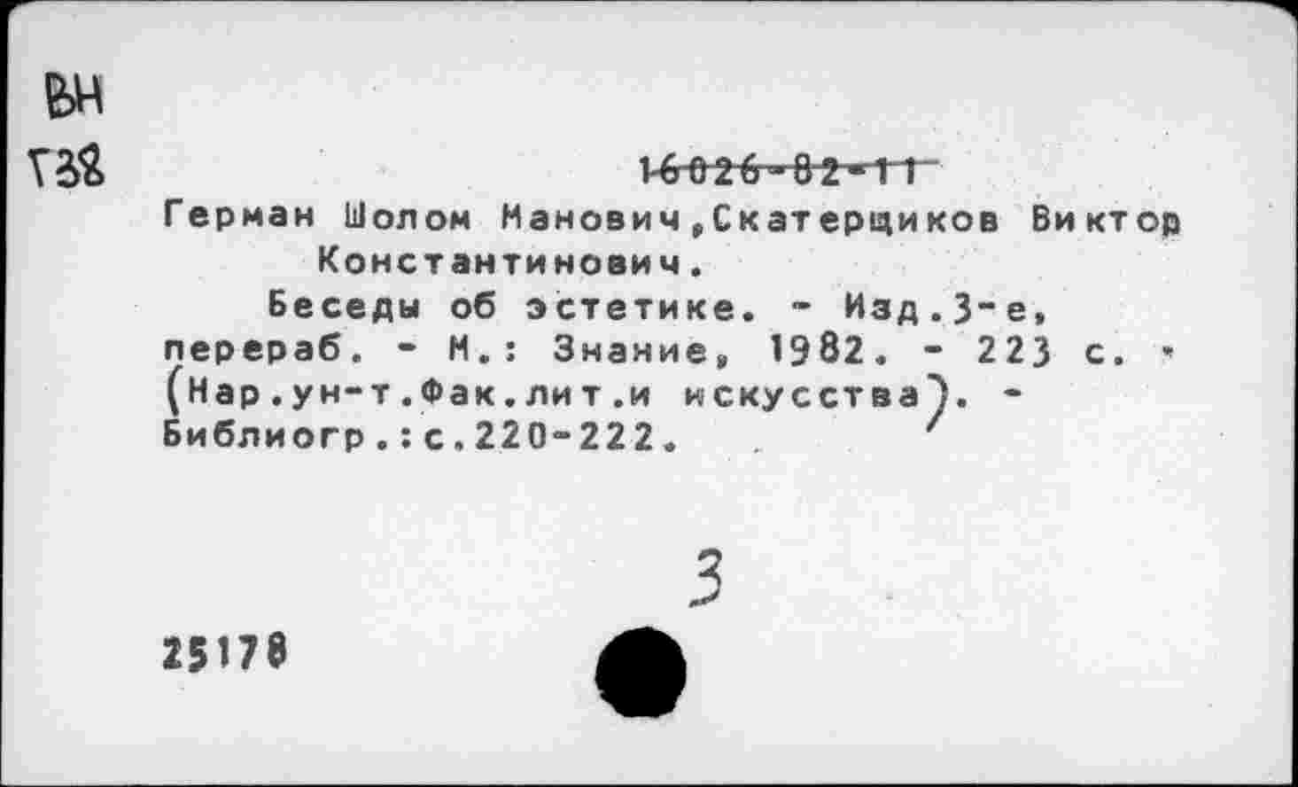 ﻿ьн
Т2&	1-6^2^-82-11
Герман Шолом Манович, Скатерциков Виктор Константинович.
Беседы об эстетике. - Изд.3~е, перераб. - М.: Знание, 1982. - 223 с. » (Нар.ун-т.Фак.лит .и искусства}. -Библиогр.:с.220-222.	'
3
15П8